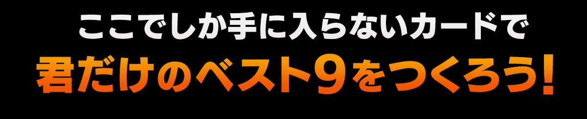 ここでしか手に入らないカードで君だけのベスト9をつくろう！